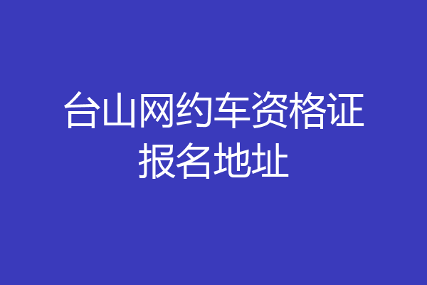 台山网约车资格证报名地址