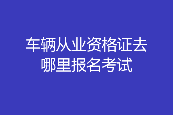 车辆从业资格证去哪里报名考试