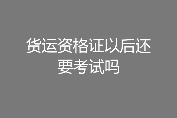货运资格证以后还要考试吗