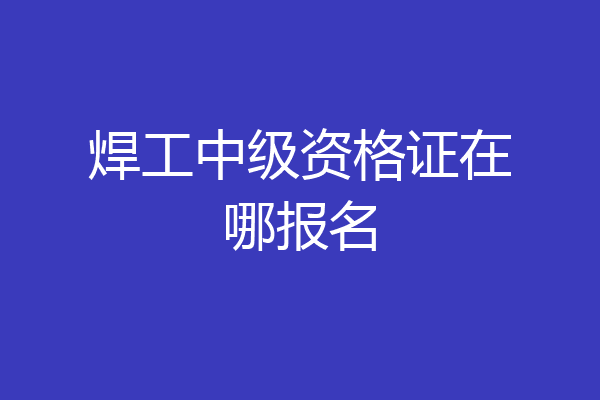 焊工中级资格证在哪报名
