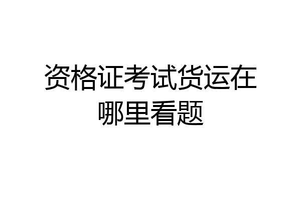 资格证考试货运在哪里看题