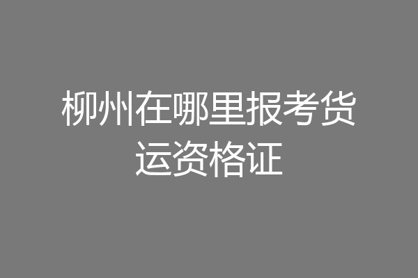 柳州在哪里报考货运资格证