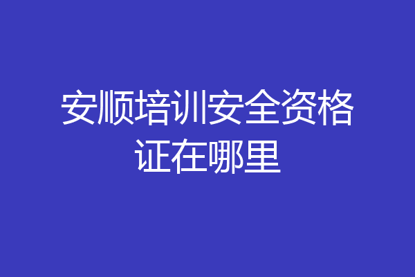 安顺培训安全资格证在哪里