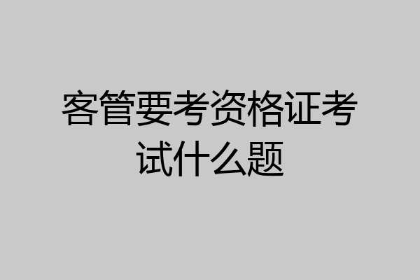 客管要考资格证考试什么题