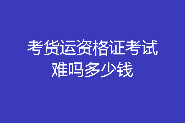 考货运资格证考试难吗多少钱