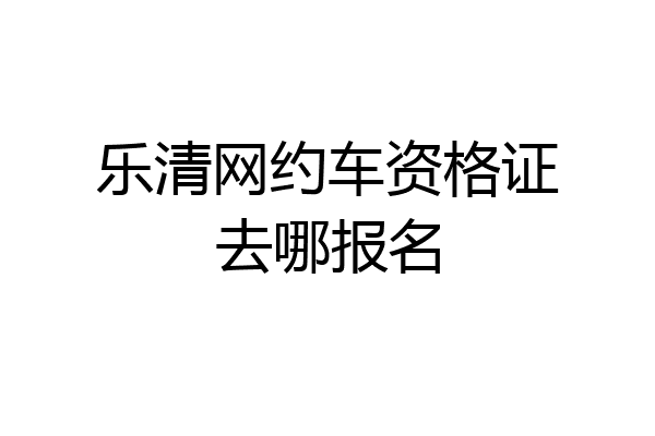 乐清网约车资格证去哪报名