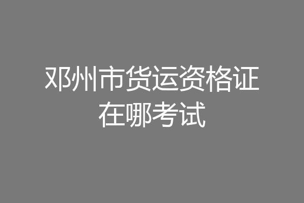 邓州市货运资格证在哪考试
