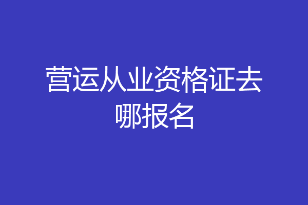 营运从业资格证去哪报名