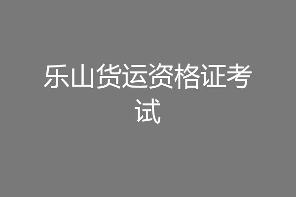 乐山货运资格证考试