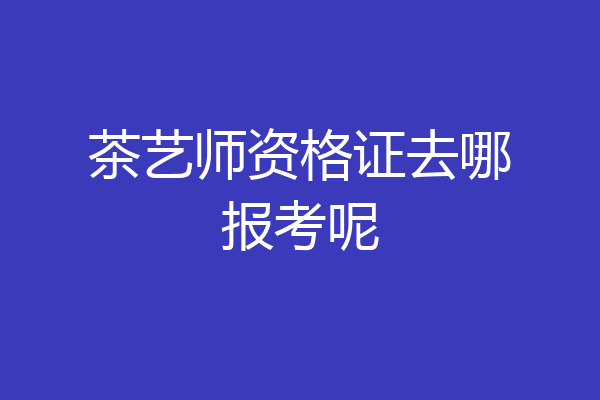茶艺师资格证去哪报考呢
