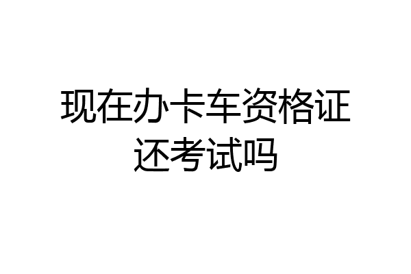 现在办卡车资格证还考试吗