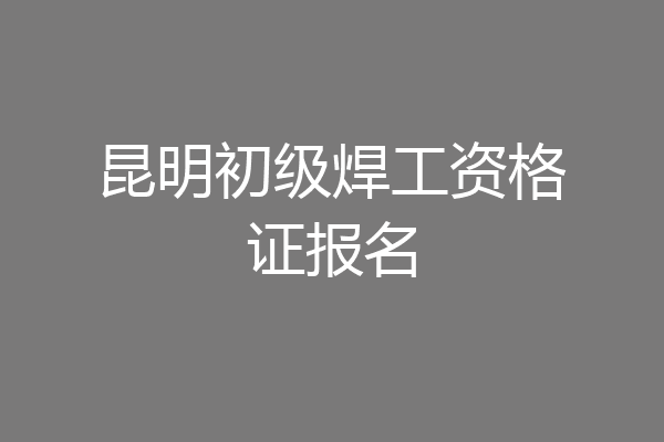 昆明初级焊工资格证报名