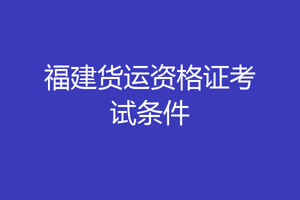 福建货运资格证考试条件