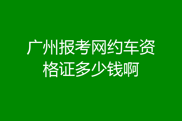 广州报考网约车资格证多少钱啊