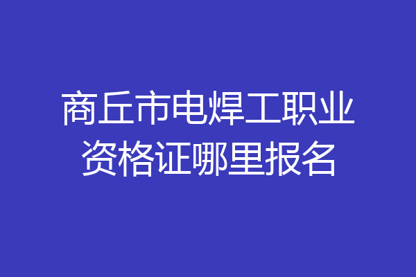 商丘市电焊工职业资格证哪里报名