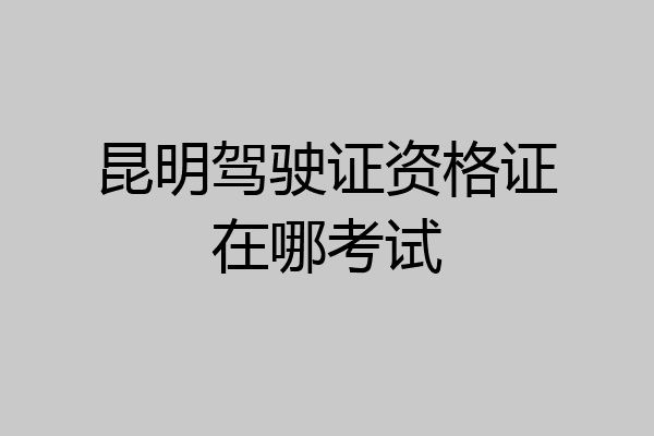 昆明驾驶证资格证在哪考试