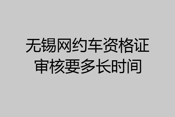 无锡网约车资格证审核要多长时间