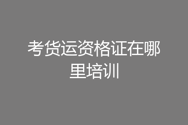 考货运资格证在哪里培训