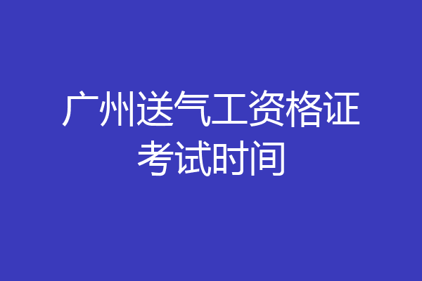 广州送气工资格证考试时间
