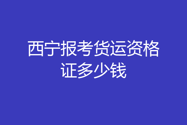 西宁报考货运资格证多少钱