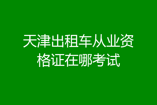 天津出租车从业资格证在哪考试
