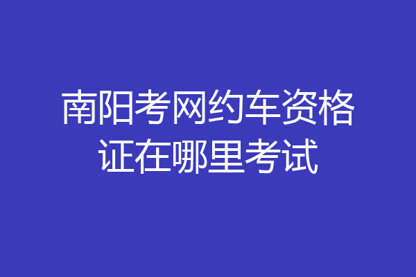 南阳考网约车资格证在哪里考试