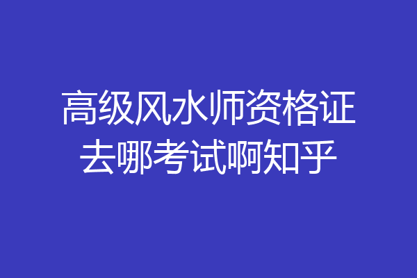 高级风水师资格证去哪考试啊知乎