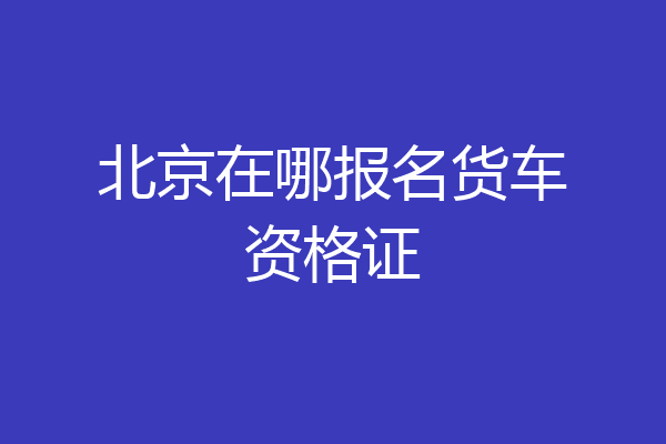 北京在哪报名货车资格证