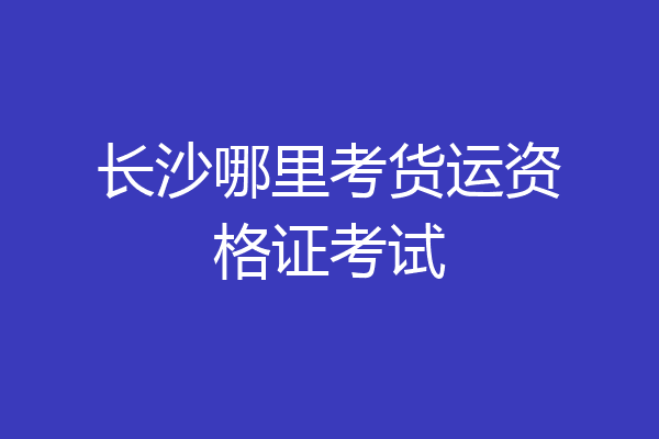 长沙哪里考货运资格证考试