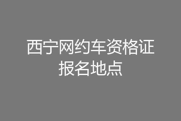 西宁网约车资格证报名地点