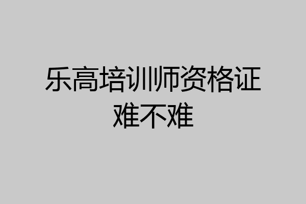 乐高培训师资格证难不难