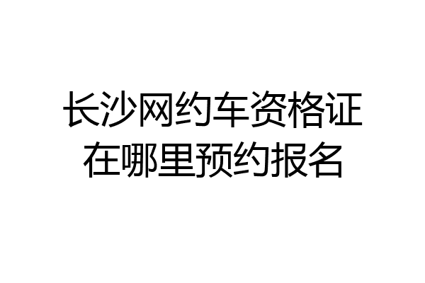 长沙网约车资格证在哪里预约报名