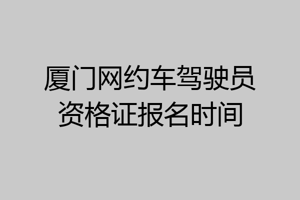 厦门网约车驾驶员资格证报名时间