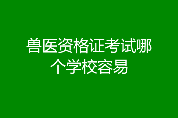 兽医资格证考试哪个学校容易