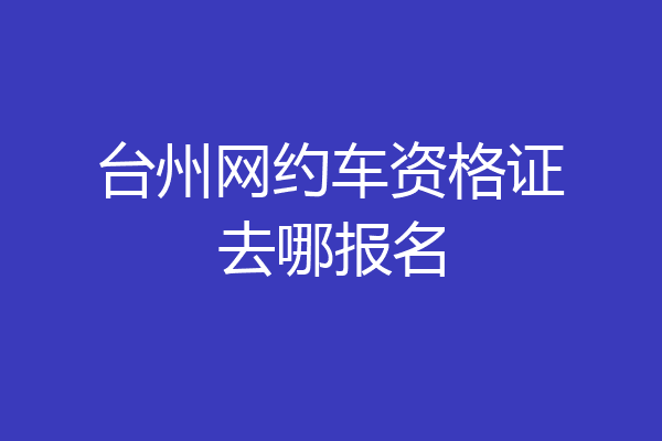 台州网约车资格证去哪报名
