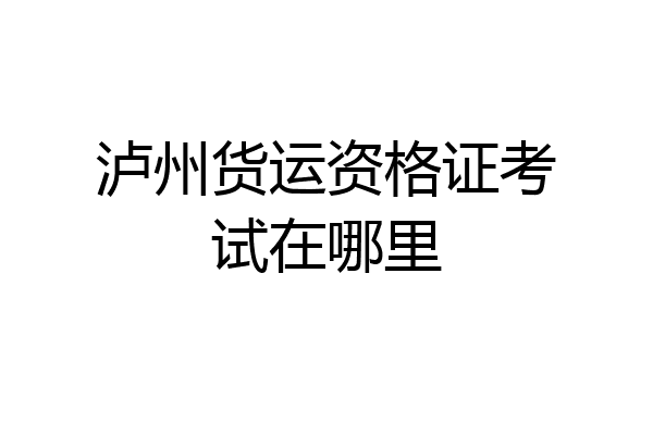 泸州货运资格证考试在哪里