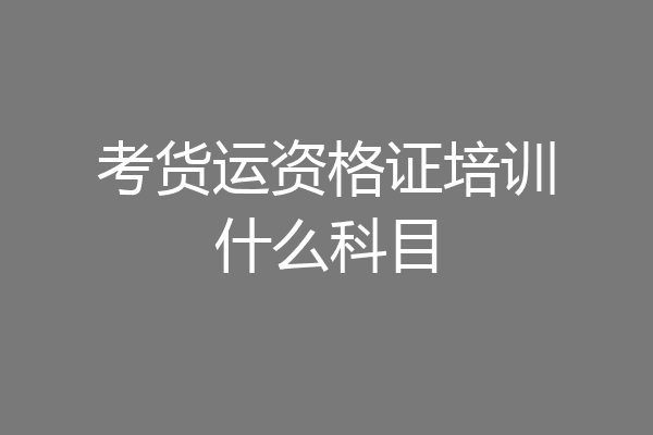 考货运资格证培训什么科目