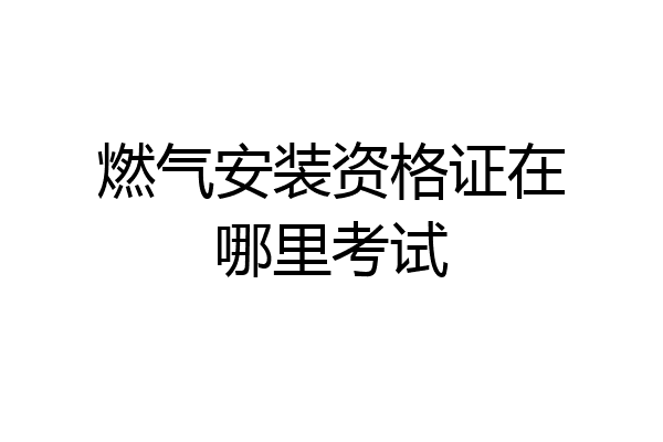 燃气安装资格证在哪里考试