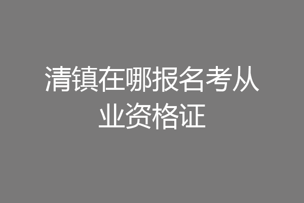 清镇在哪报名考从业资格证