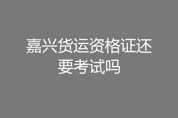 嘉兴货运资格证还要考试吗