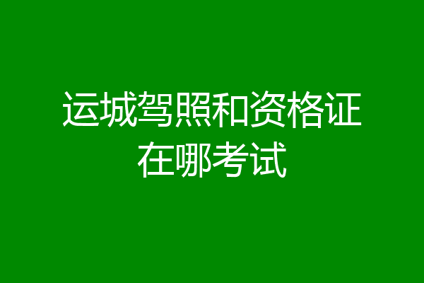 运城驾照和资格证在哪考试