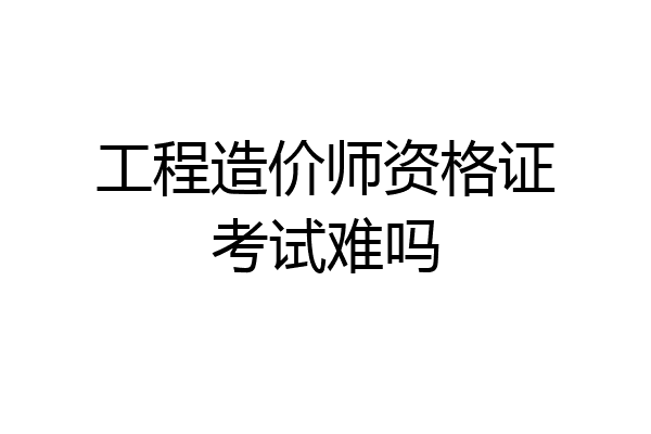 工程造价师资格证考试难吗