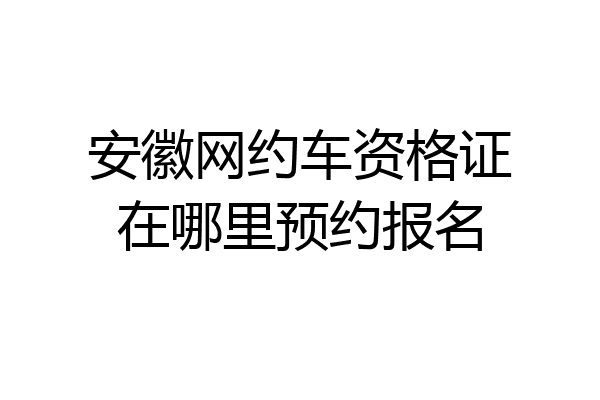 安徽网约车资格证在哪里预约报名