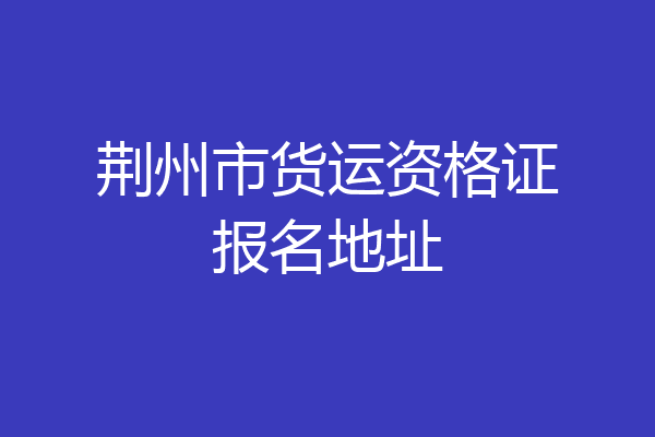 荆州市货运资格证报名地址