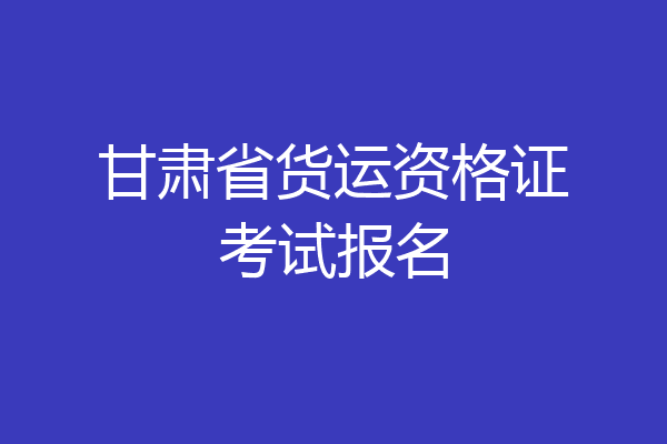 甘肃省货运资格证考试报名