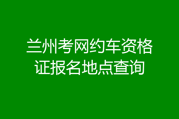 兰州考网约车资格证报名地点查询