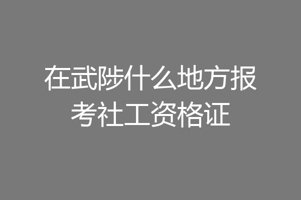 在武陟什么地方报考社工资格证
