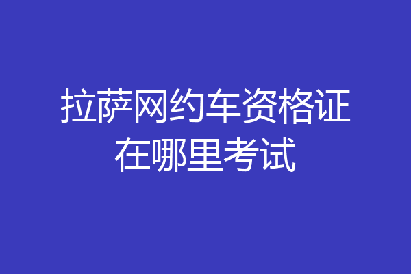 拉萨网约车资格证在哪里考试