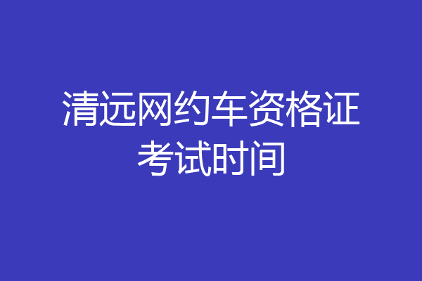 清远网约车资格证考试时间