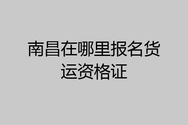 南昌在哪里报名货运资格证